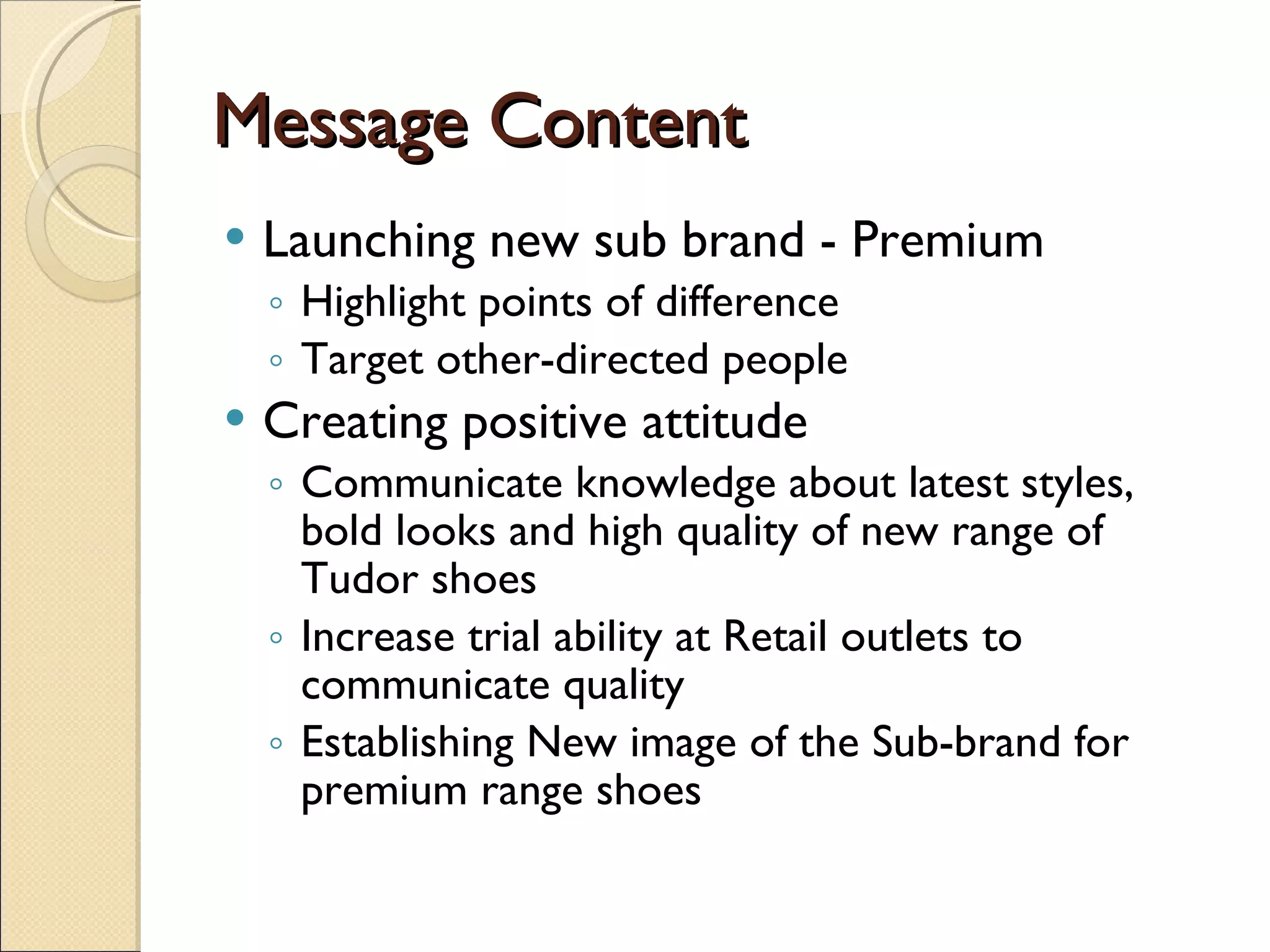 Message Content Launching new sub brand - Premium  Highlight points of difference Target other-directed people Creating positive attitude  Communicate knowledge about latest styles, bold looks and high quality of new range of Tudor shoes Increase trial ability at Retail outlets to communicate quality Establishing New image of the Sub-brand for premium range shoes 