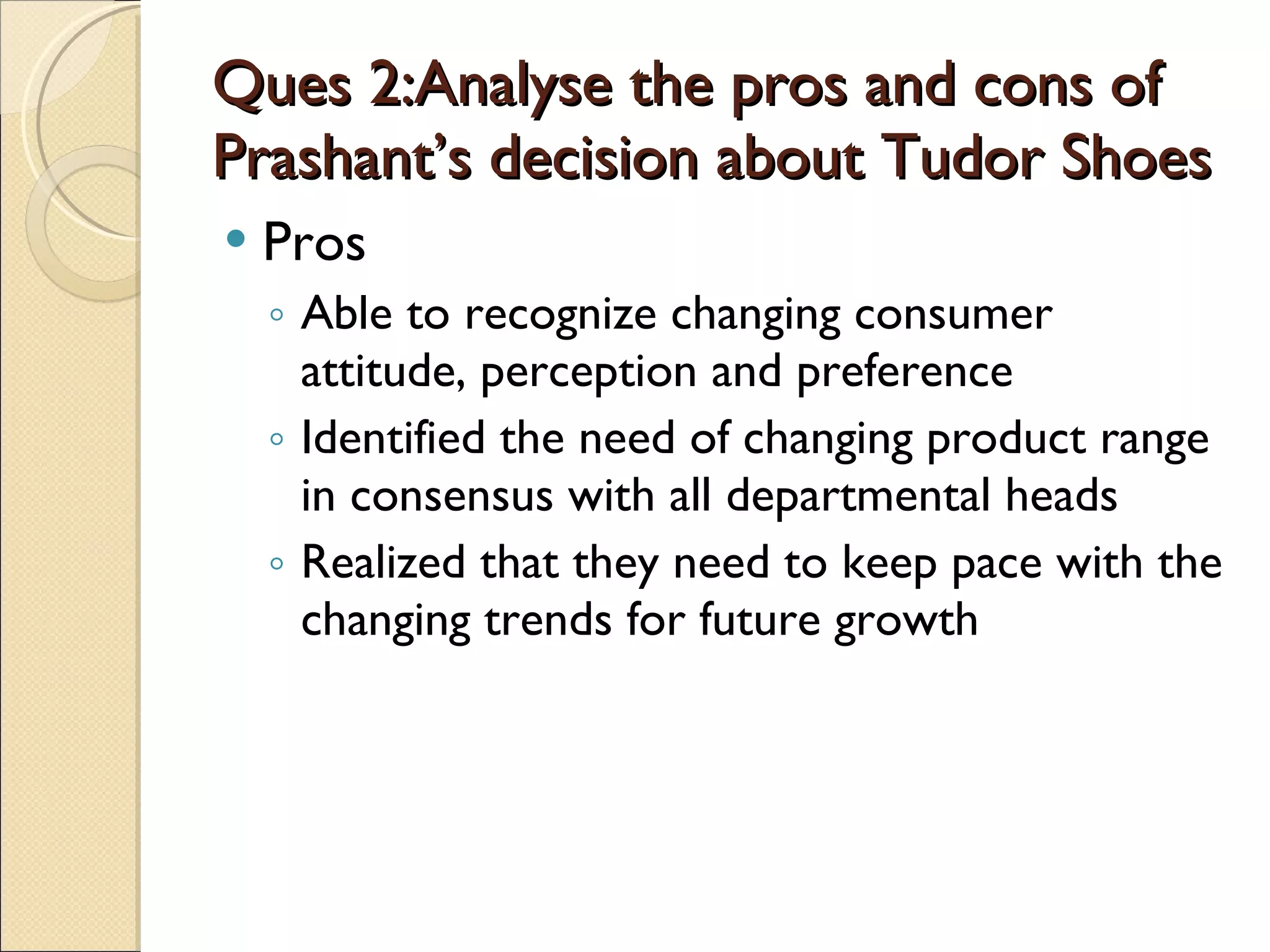 Ques 2:Analyse the pros and cons of Prashant’s decision about Tudor Shoes Pros Able to recognize changing consumer attitude, perception and preference Identified the need of changing product range in consensus with all departmental heads Realized that they need to keep pace with the changing trends for future growth 