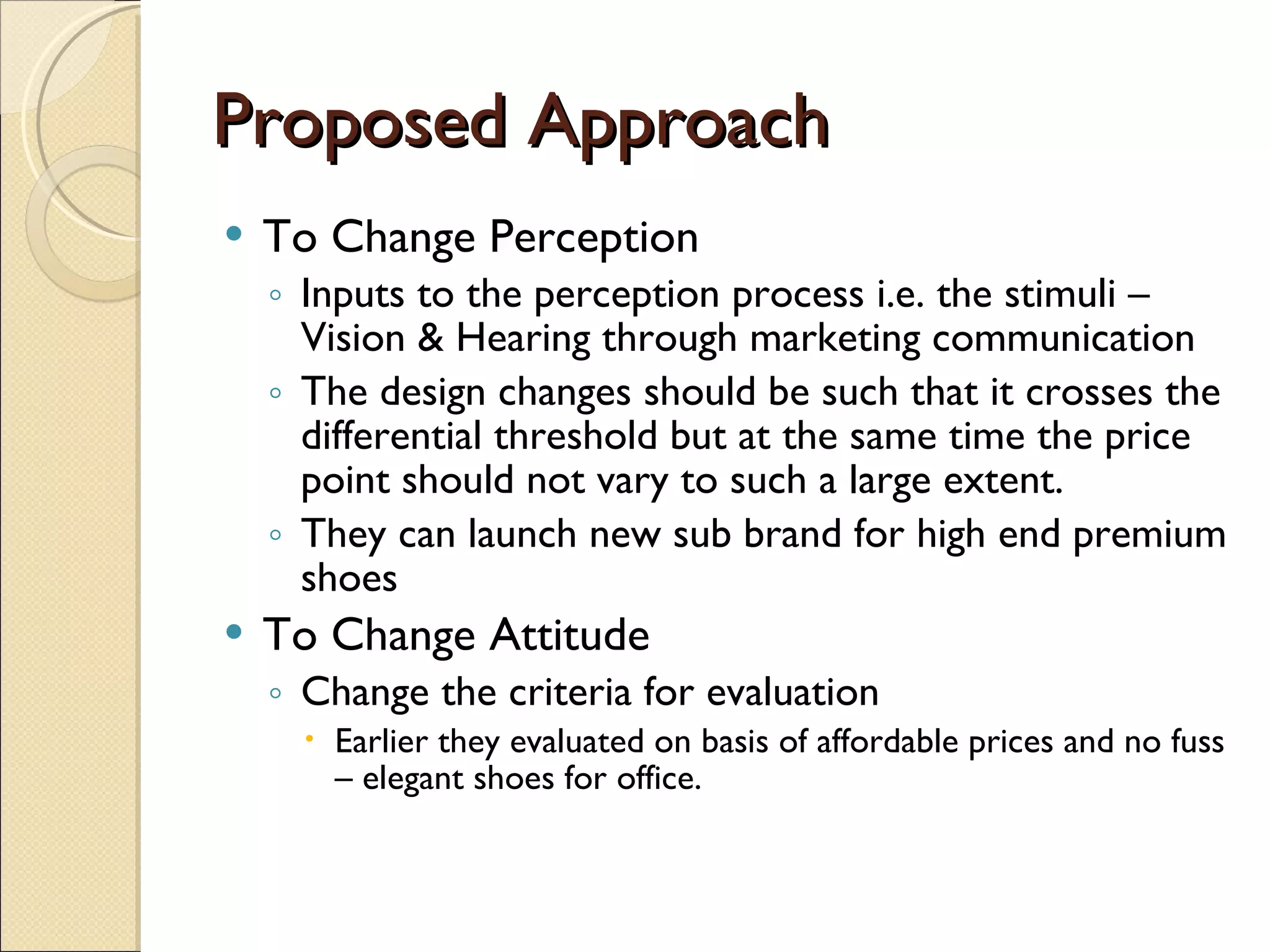 Proposed Approach To Change Perception Inputs to the perception process i.e. the stimuli – Vision & Hearing through marketing communication The design changes should be such that it crosses the differential threshold but at the same time the price point should not vary to such a large extent. They can launch new sub brand for high end premium shoes  To Change Attitude Change the criteria for evaluation  Earlier they evaluated on basis of affordable prices and no fuss – elegant shoes for office. 