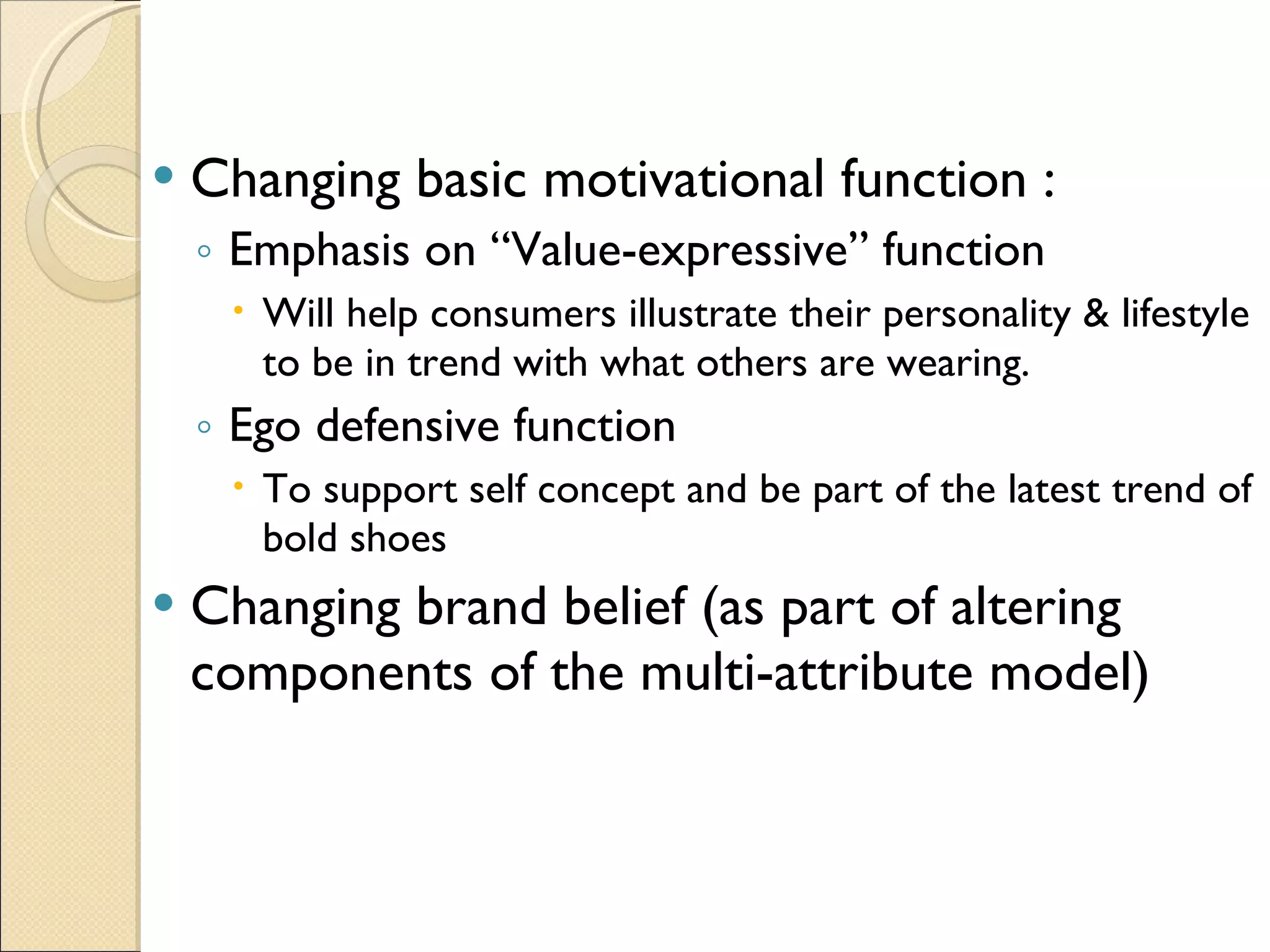 Changing basic motivational function :  Emphasis on “Value-expressive” function Will help consumers illustrate their personality & lifestyle to be in trend with what others are wearing. Ego defensive function To support self concept and be part of the latest trend of bold shoes Changing brand belief (as part of altering components of the multi-attribute model) 
