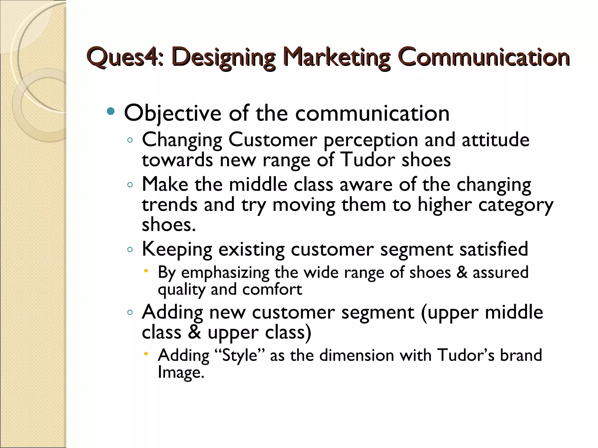 Ques4: Designing Marketing Communication Objective of the communication Changing Customer perception and attitude towards new range of Tudor shoes  Make the middle class aware of the changing trends and try moving them to higher category shoes. Keeping existing customer segment satisfied By emphasizing the wide range of shoes & assured quality and comfort Adding new customer segment (upper middle class & upper class)  Adding “Style” as the dimension with Tudor’s brand Image.  