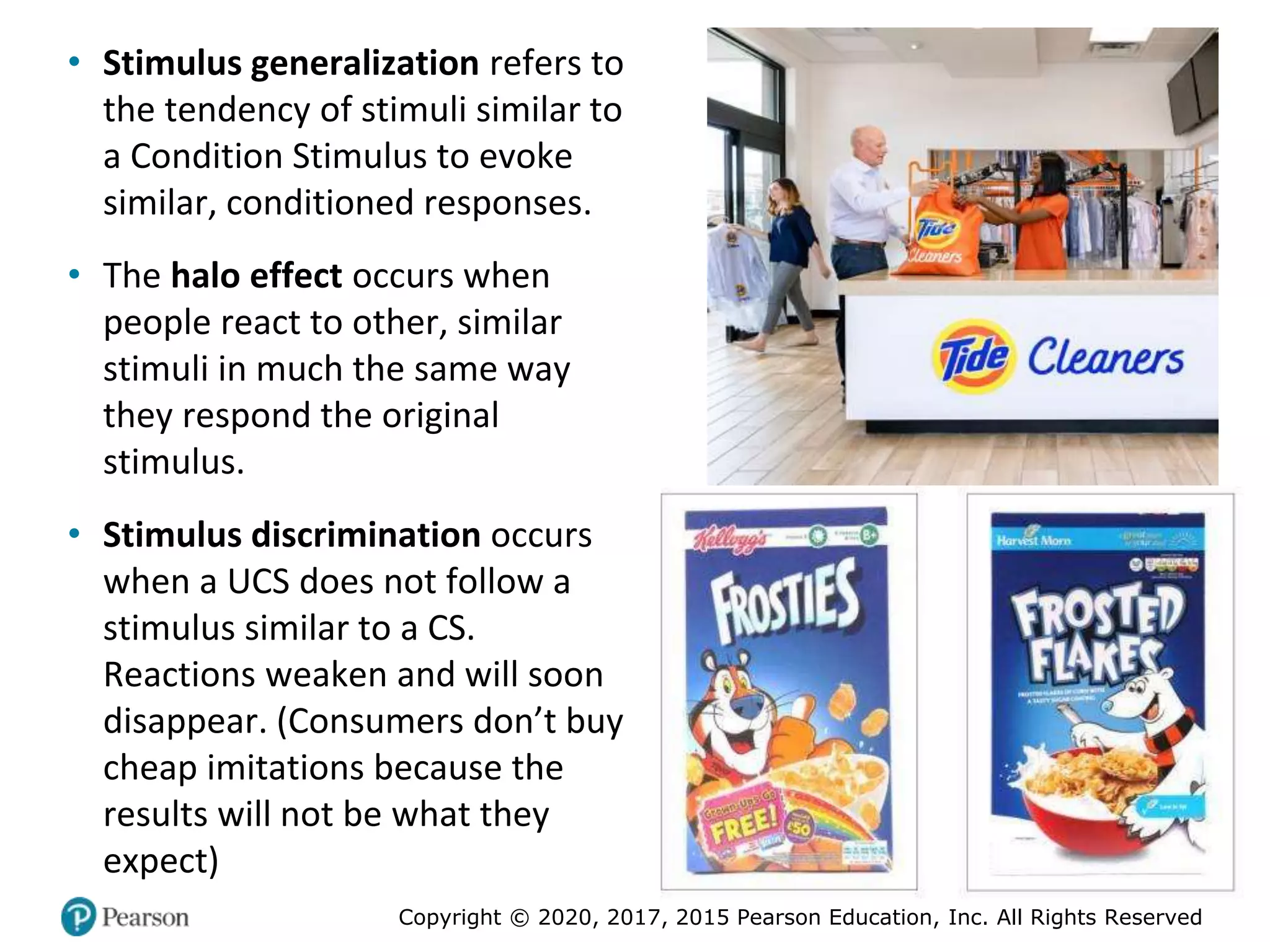 Copyright © 2020, 2017, 2015 Pearson Education, Inc. All Rights Reserved
• Stimulus generalization refers to
the tendency of stimuli similar to
a Condition Stimulus to evoke
similar, conditioned responses.
• The halo effect occurs when
people react to other, similar
stimuli in much the same way
they respond the original
stimulus.
• Stimulus discrimination occurs
when a UCS does not follow a
stimulus similar to a CS.
Reactions weaken and will soon
disappear. (Consumers don’t buy
cheap imitations because the
results will not be what they
expect)
 