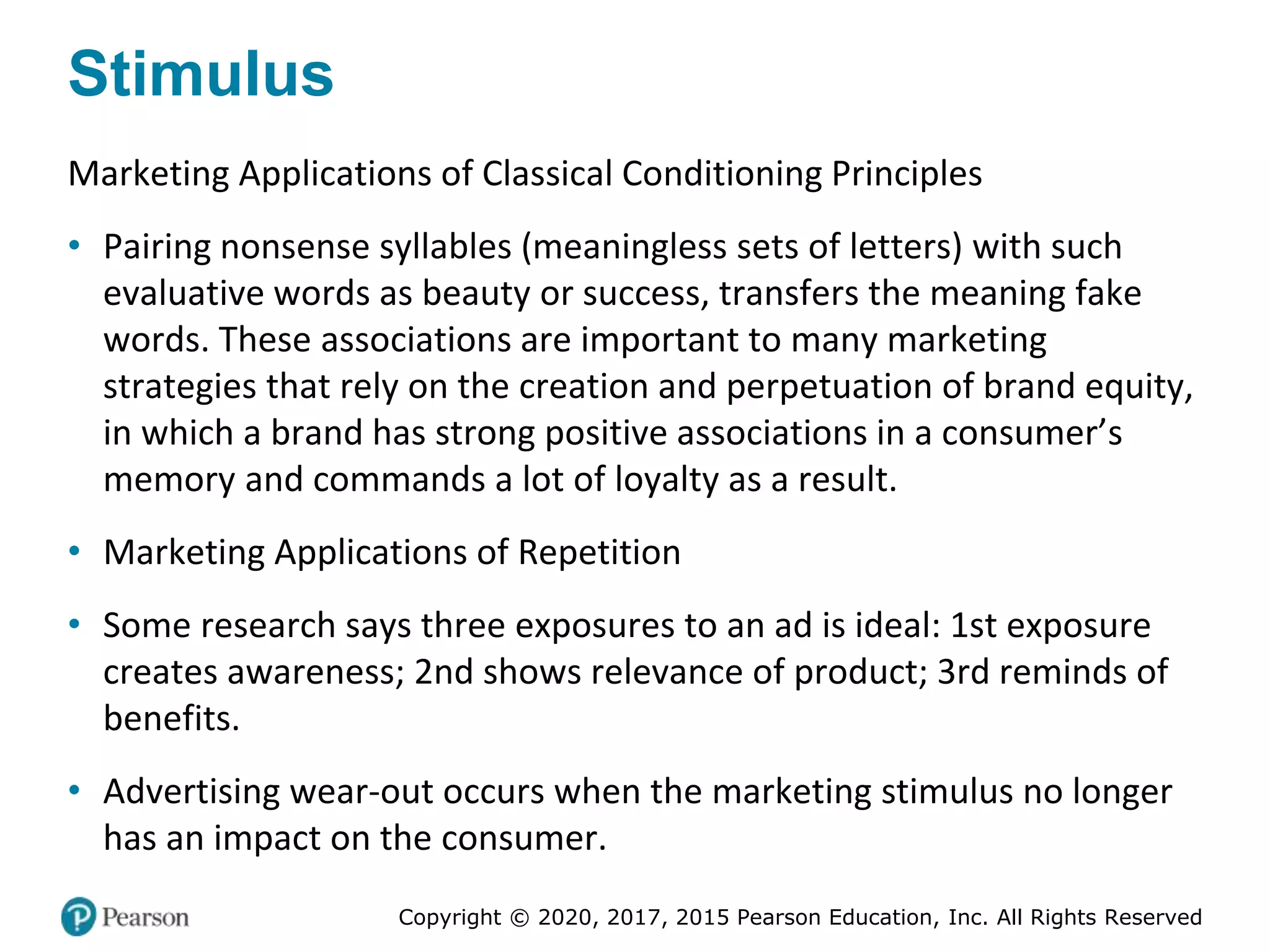 Copyright © 2020, 2017, 2015 Pearson Education, Inc. All Rights Reserved
Stimulus
Marketing Applications of Classical Conditioning Principles
• Pairing nonsense syllables (meaningless sets of letters) with such
evaluative words as beauty or success, transfers the meaning fake
words. These associations are important to many marketing
strategies that rely on the creation and perpetuation of brand equity,
in which a brand has strong positive associations in a consumer’s
memory and commands a lot of loyalty as a result.
• Marketing Applications of Repetition
• Some research says three exposures to an ad is ideal: 1st exposure
creates awareness; 2nd shows relevance of product; 3rd reminds of
benefits.
• Advertising wear-out occurs when the marketing stimulus no longer
has an impact on the consumer.
 