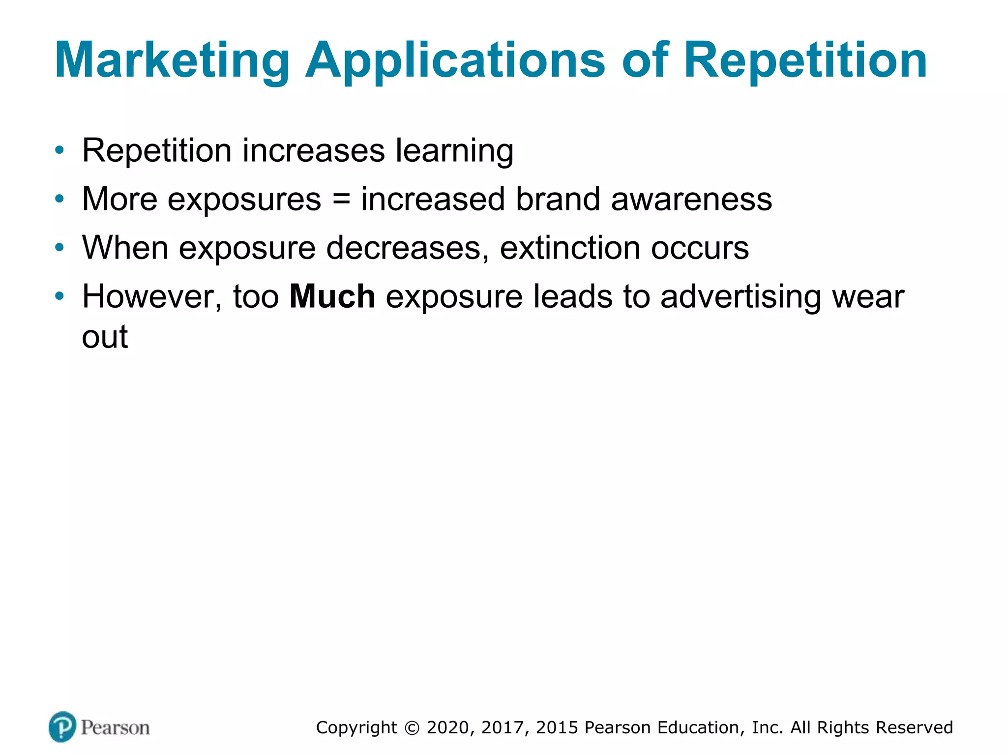 Copyright © 2020, 2017, 2015 Pearson Education, Inc. All Rights Reserved
Marketing Applications of Repetition
• Repetition increases learning
• More exposures = increased brand awareness
• When exposure decreases, extinction occurs
• However, too Much exposure leads to advertising wear
out
 