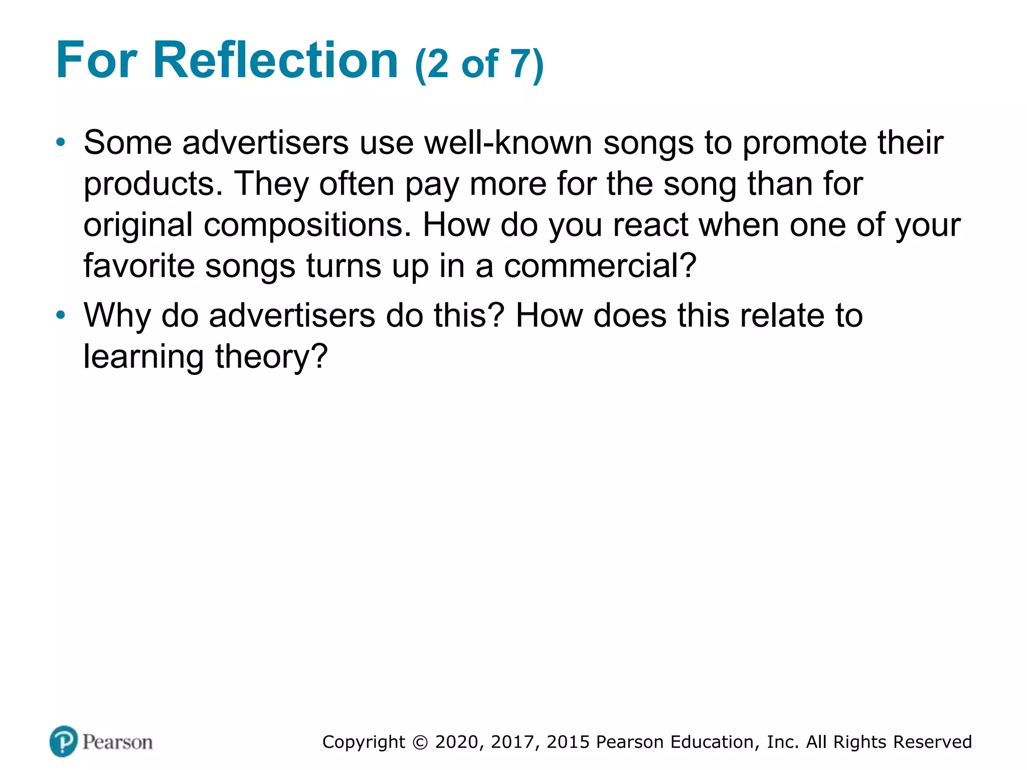 Copyright © 2020, 2017, 2015 Pearson Education, Inc. All Rights Reserved
For Reflection (2 of 7)
• Some advertisers use well-known songs to promote their
products. They often pay more for the song than for
original compositions. How do you react when one of your
favorite songs turns up in a commercial?
• Why do advertisers do this? How does this relate to
learning theory?
 