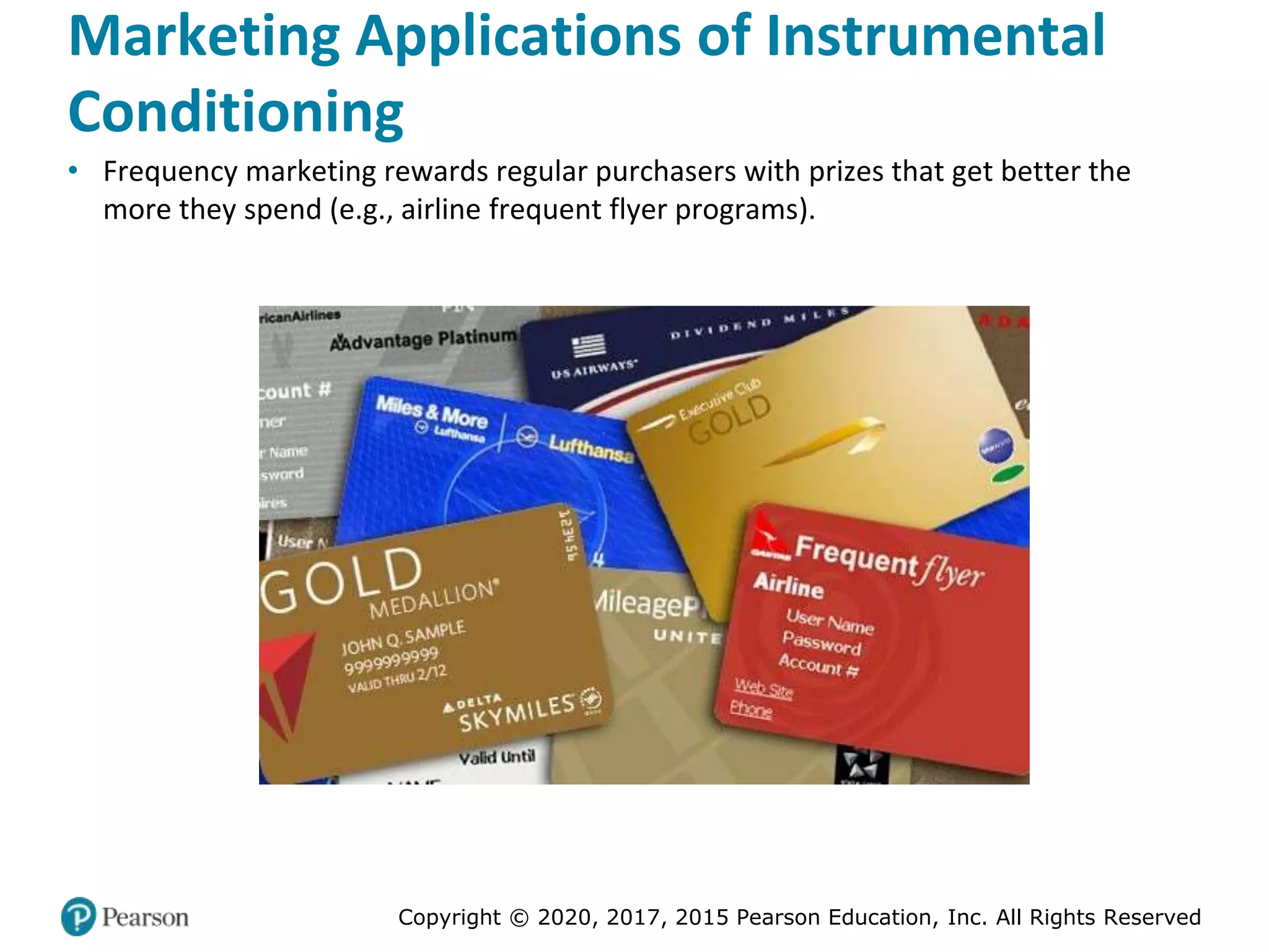 Copyright © 2020, 2017, 2015 Pearson Education, Inc. All Rights Reserved
Marketing Applications of Instrumental
Conditioning
• Frequency marketing rewards regular purchasers with prizes that get better the
more they spend (e.g., airline frequent flyer programs).
 