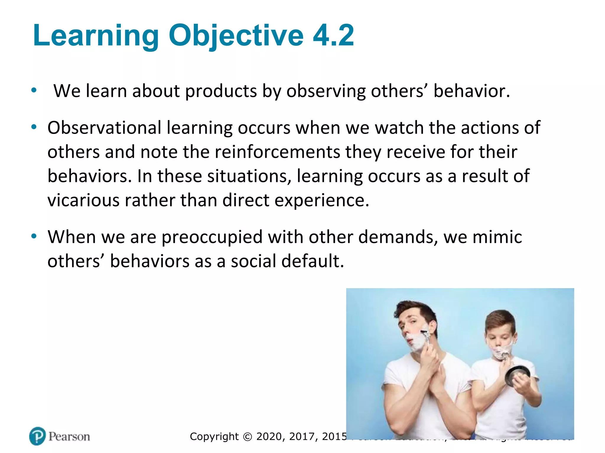 Copyright © 2020, 2017, 2015 Pearson Education, Inc. All Rights Reserved
Learning Objective 4.2
• We learn about products by observing others’ behavior.
• Observational learning occurs when we watch the actions of
others and note the reinforcements they receive for their
behaviors. In these situations, learning occurs as a result of
vicarious rather than direct experience.
• When we are preoccupied with other demands, we mimic
others’ behaviors as a social default.
 