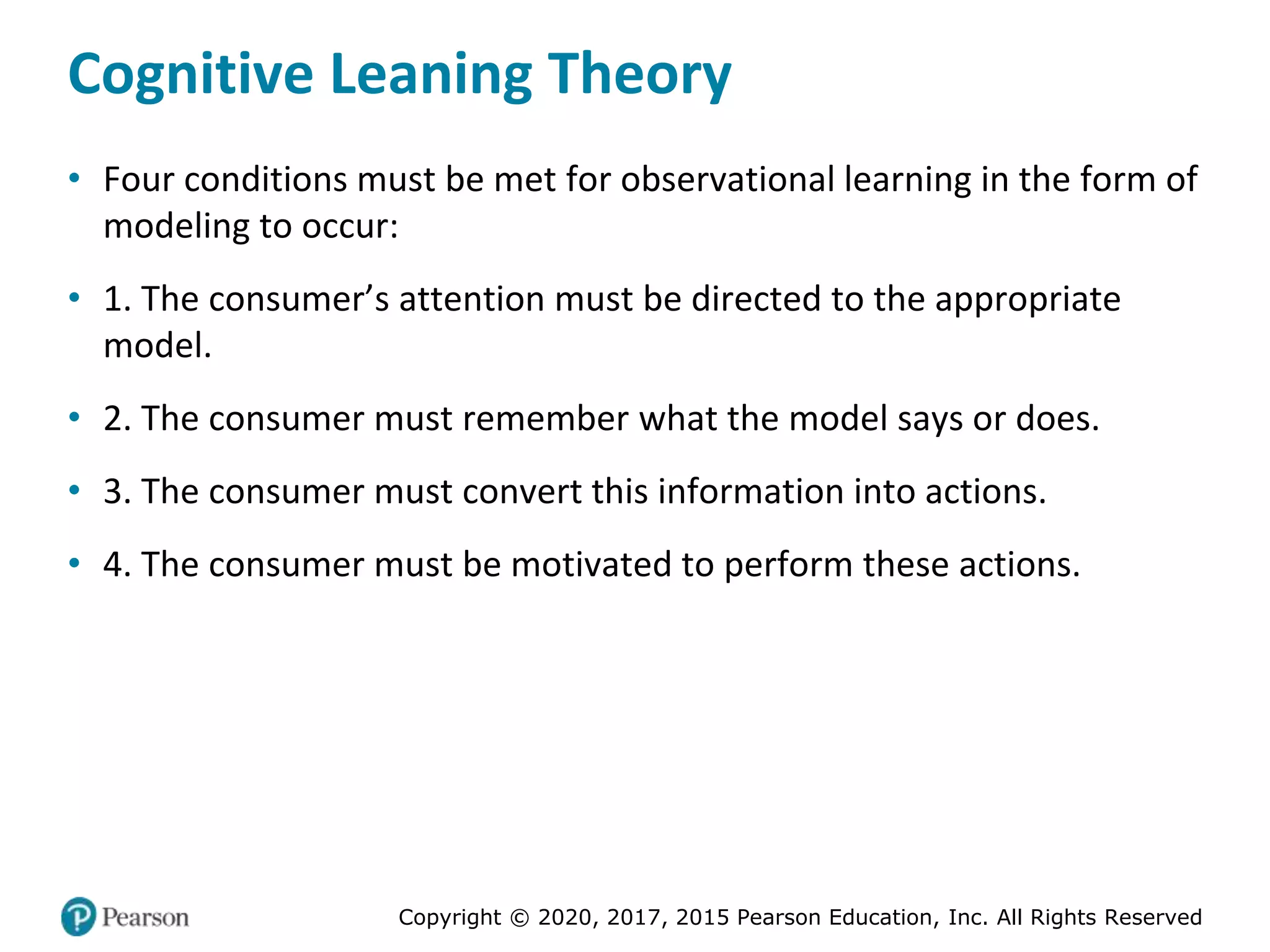 Copyright © 2020, 2017, 2015 Pearson Education, Inc. All Rights Reserved
Cognitive Leaning Theory
• Four conditions must be met for observational learning in the form of
modeling to occur:
• 1. The consumer’s attention must be directed to the appropriate
model.
• 2. The consumer must remember what the model says or does.
• 3. The consumer must convert this information into actions.
• 4. The consumer must be motivated to perform these actions.
 