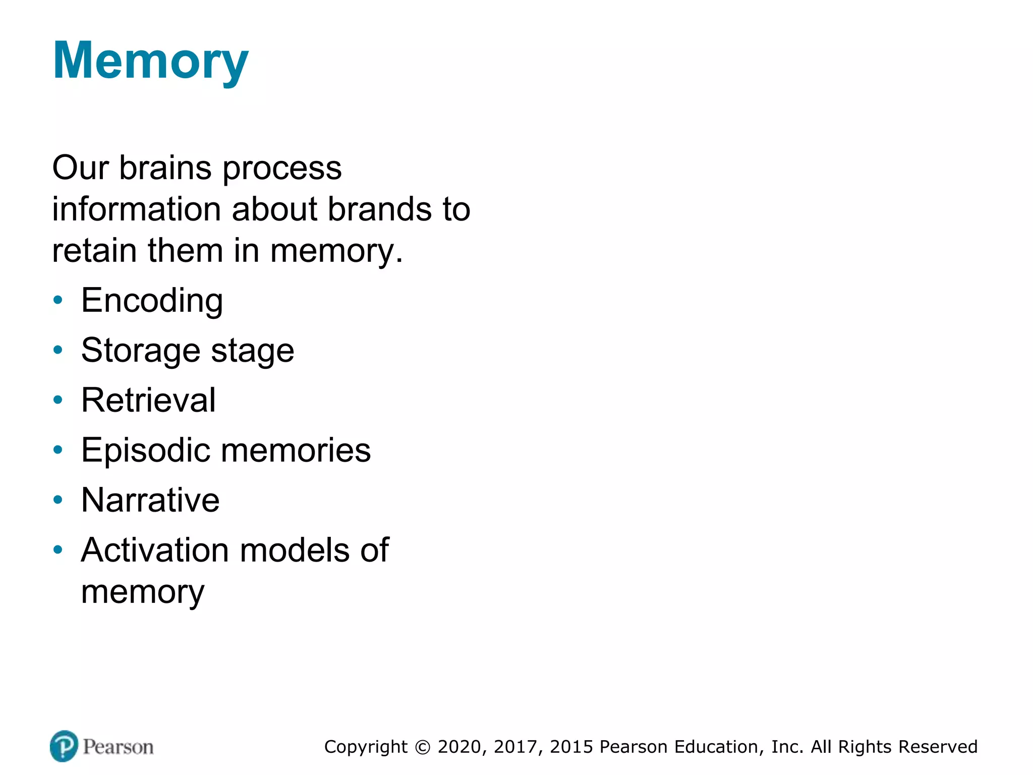 Copyright © 2020, 2017, 2015 Pearson Education, Inc. All Rights Reserved
Memory
Our brains process
information about brands to
retain them in memory.
• Encoding
• Storage stage
• Retrieval
• Episodic memories
• Narrative
• Activation models of
memory
 