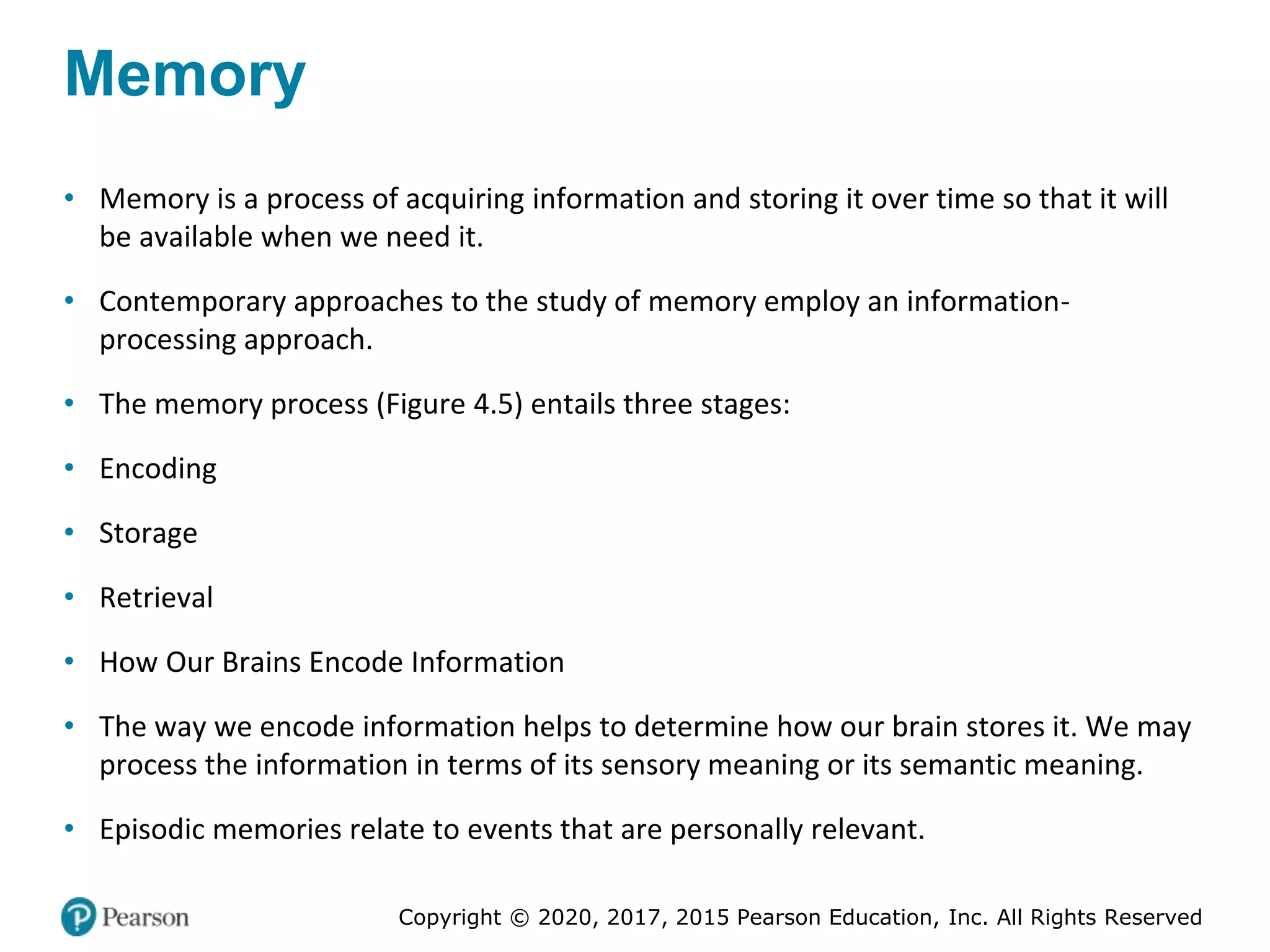 Copyright © 2020, 2017, 2015 Pearson Education, Inc. All Rights Reserved
Memory
• Memory is a process of acquiring information and storing it over time so that it will
be available when we need it.
• Contemporary approaches to the study of memory employ an information-
processing approach.
• The memory process (Figure 4.5) entails three stages:
• Encoding
• Storage
• Retrieval
• How Our Brains Encode Information
• The way we encode information helps to determine how our brain stores it. We may
process the information in terms of its sensory meaning or its semantic meaning.
• Episodic memories relate to events that are personally relevant.
 