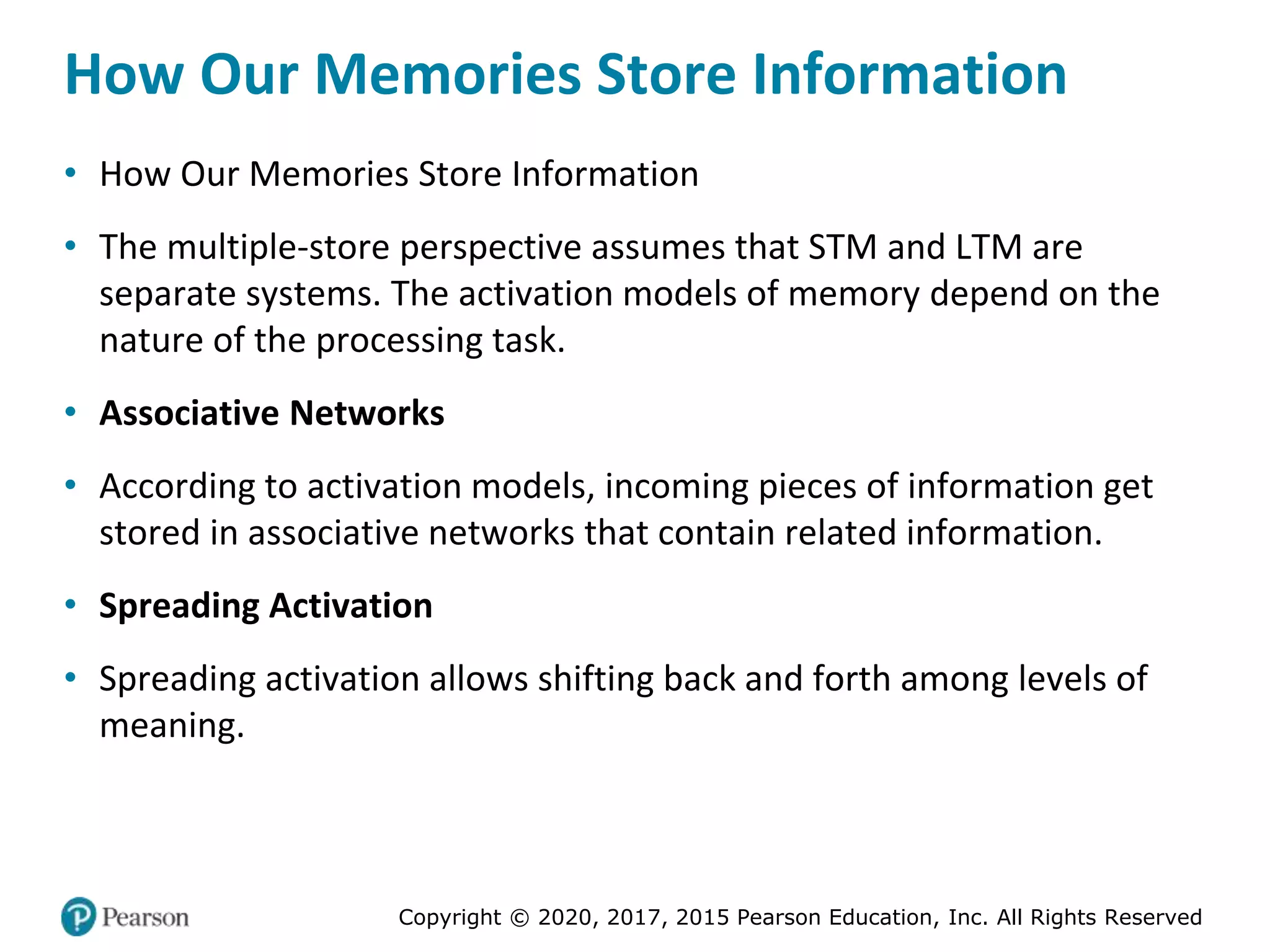 Copyright © 2020, 2017, 2015 Pearson Education, Inc. All Rights Reserved
How Our Memories Store Information
• How Our Memories Store Information
• The multiple-store perspective assumes that STM and LTM are
separate systems. The activation models of memory depend on the
nature of the processing task.
• Associative Networks
• According to activation models, incoming pieces of information get
stored in associative networks that contain related information.
• Spreading Activation
• Spreading activation allows shifting back and forth among levels of
meaning.
 