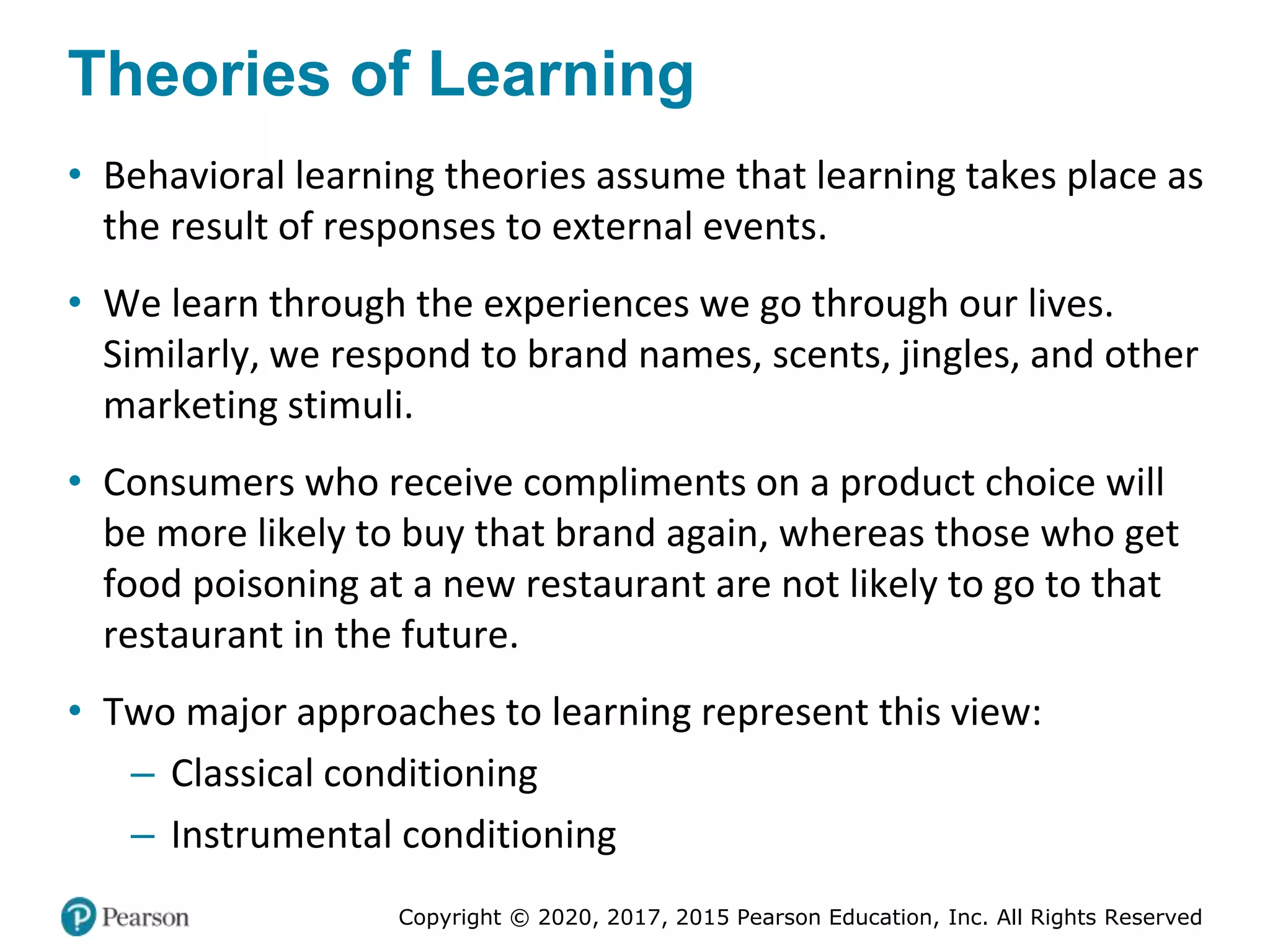 Copyright © 2020, 2017, 2015 Pearson Education, Inc. All Rights Reserved
Theories of Learning
• Behavioral learning theories assume that learning takes place as
the result of responses to external events.
• We learn through the experiences we go through our lives.
Similarly, we respond to brand names, scents, jingles, and other
marketing stimuli.
• Consumers who receive compliments on a product choice will
be more likely to buy that brand again, whereas those who get
food poisoning at a new restaurant are not likely to go to that
restaurant in the future.
• Two major approaches to learning represent this view:
– Classical conditioning
– Instrumental conditioning
 