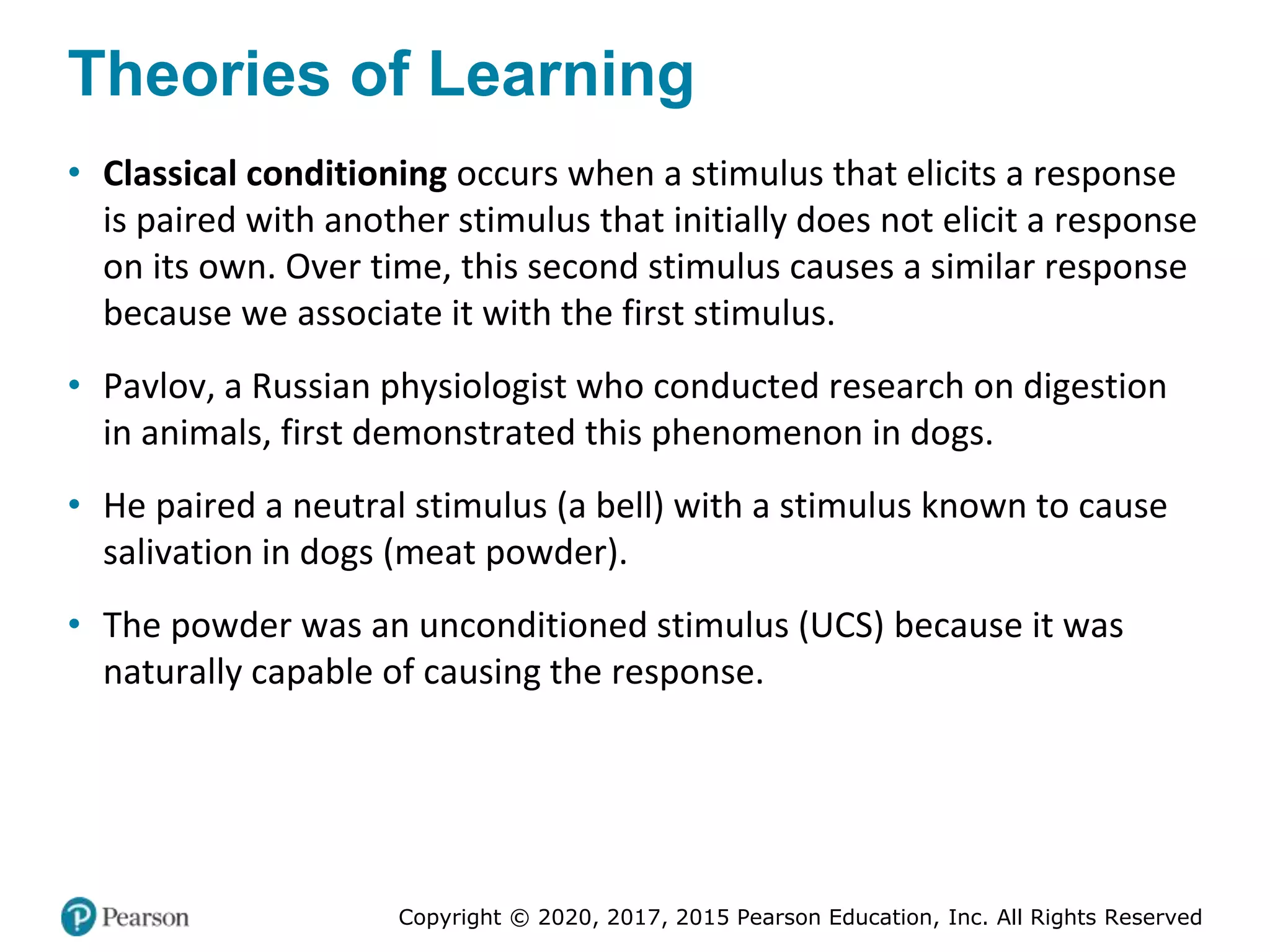 Copyright © 2020, 2017, 2015 Pearson Education, Inc. All Rights Reserved
Theories of Learning
• Classical conditioning occurs when a stimulus that elicits a response
is paired with another stimulus that initially does not elicit a response
on its own. Over time, this second stimulus causes a similar response
because we associate it with the first stimulus.
• Pavlov, a Russian physiologist who conducted research on digestion
in animals, first demonstrated this phenomenon in dogs.
• He paired a neutral stimulus (a bell) with a stimulus known to cause
salivation in dogs (meat powder).
• The powder was an unconditioned stimulus (UCS) because it was
naturally capable of causing the response.
 