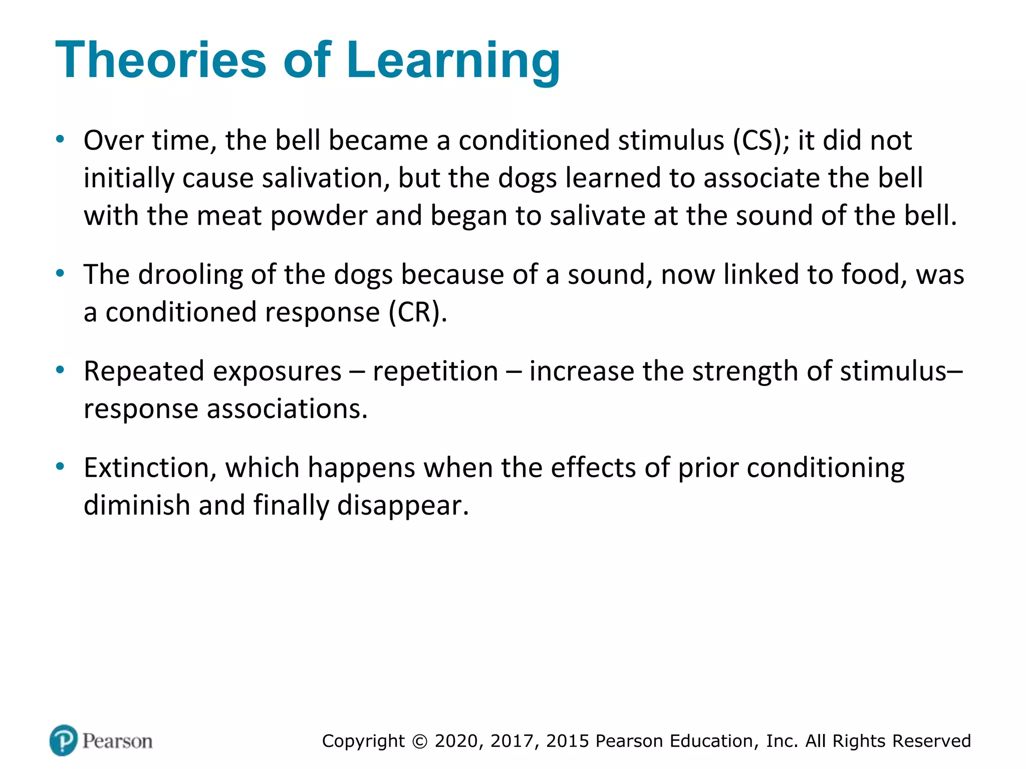 Copyright © 2020, 2017, 2015 Pearson Education, Inc. All Rights Reserved
Theories of Learning
• Over time, the bell became a conditioned stimulus (CS); it did not
initially cause salivation, but the dogs learned to associate the bell
with the meat powder and began to salivate at the sound of the bell.
• The drooling of the dogs because of a sound, now linked to food, was
a conditioned response (CR).
• Repeated exposures – repetition – increase the strength of stimulus–
response associations.
• Extinction, which happens when the effects of prior conditioning
diminish and finally disappear.
 