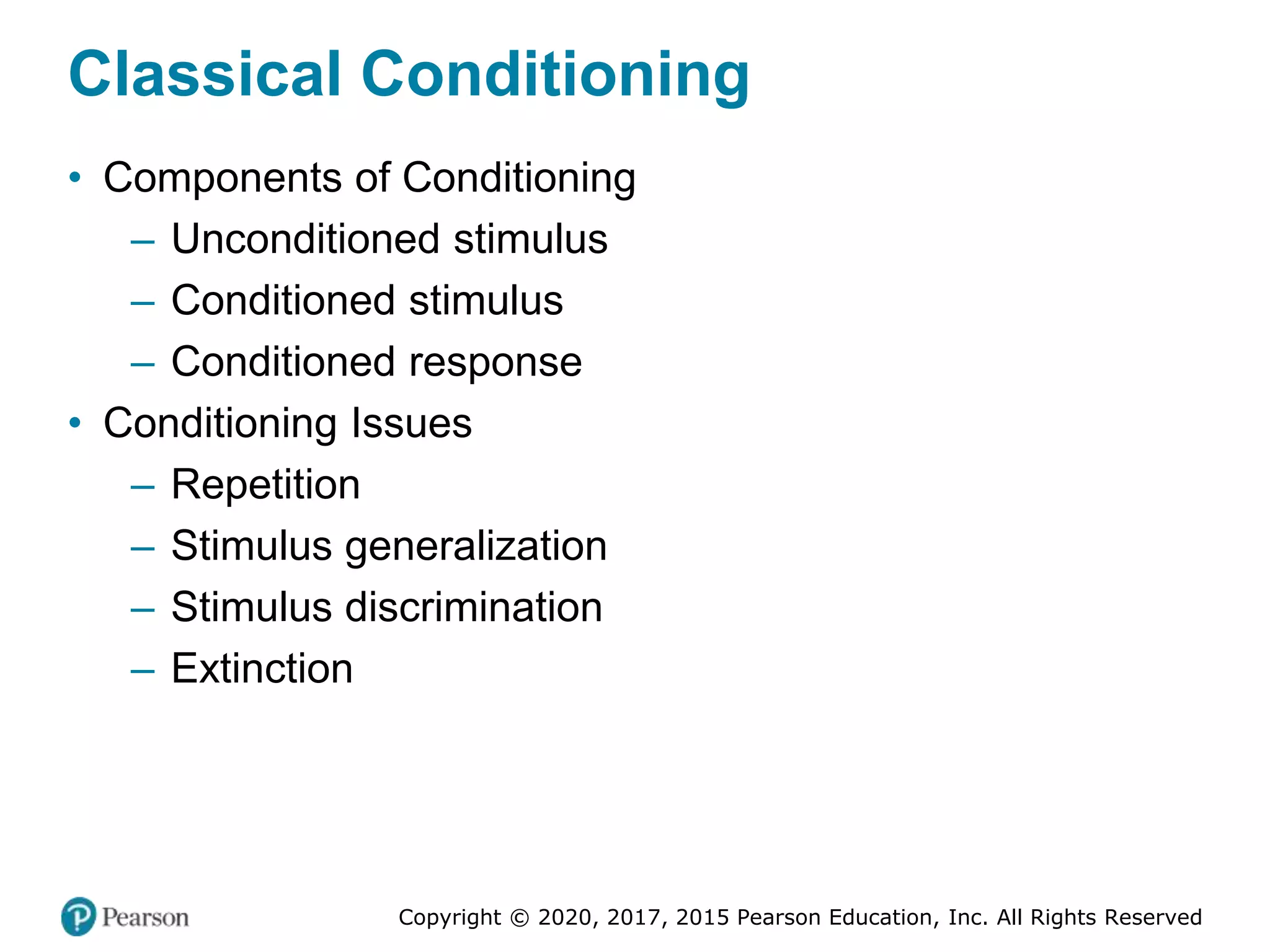 Copyright © 2020, 2017, 2015 Pearson Education, Inc. All Rights Reserved
Classical Conditioning
• Components of Conditioning
– Unconditioned stimulus
– Conditioned stimulus
– Conditioned response
• Conditioning Issues
– Repetition
– Stimulus generalization
– Stimulus discrimination
– Extinction
 