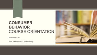 CONSUMER
BEHAVIOR
COURSE ORIENTATION
Presented by:
Prof. Leslie Ann U. Gamundoy
 