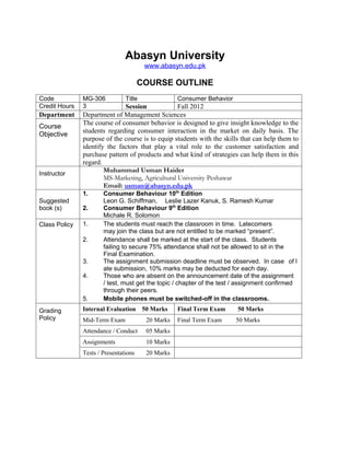 Abasyn University
                                        www.abasyn.edu.pk

                                       COURSE OUTLINE
Code           MG-306           Title              Consumer Behavior
Credit Hours   3              Session             Fall 2012
Department     Department of Management Sciences
               The course of consumer behavior is designed to give insight knowledge to the
Course
               students regarding consumer interaction in the market on daily basis. The
Objective
               purpose of the course is to equip students with the skills that can help them to
               identify the factors that play a vital role to the customer satisfaction and
               purchase pattern of products and what kind of strategies can help them in this
               regard.
Instructor
                       Muhammad Usman Haider
                       MS-Marketing, Agricultural University Peshawar
                       Email: usman@abasyn.edu.pk
               1.      Consumer Behaviour 10th Edition
Suggested              Leon G. Schiffman, Leslie Lazer Kanuk, S. Ramesh Kumar
book (s)       2.      Consumer Behaviour 9th Edition
                       Michale R. Solomon
Class Policy   1.      The students must reach the classroom in time. Latecomers
                       may join the class but are not entitled to be marked “present”.
               2.      Attendance shall be marked at the start of the class. Students
                       failing to secure 75% attendance shall not be allowed to sit in the
                       Final Examination.
               3.      The assignment submission deadline must be observed. In case of l
                       ate submission, 10% marks may be deducted for each day.
               4.      Those who are absent on the announcement date of the assignment
                       / test, must get the topic / chapter of the test / assignment confirmed
                       through their peers.
               5.      Mobile phones must be switched-off in the classrooms.
Grading        Internal Evaluation 50 Marks        Final Term Exam      50 Marks
Policy         Mid-Term Exam            20 Marks   Final Term Exam     50 Marks
               Attendance / Conduct     05 Marks
               Assignments              10 Marks
               Tests / Presentations    20 Marks
 