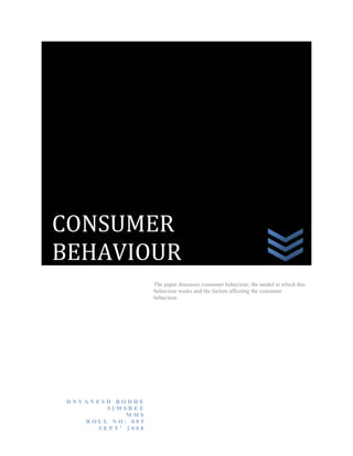 CONSUMER
BEHAVIOUR
The paper discusses consumer behaviour, the model in which this
behaviour works and the factors affecting the consumer
behaviour.

DNYANESH BODHE
SIMSREE
MMS
ROLL NO: 805
SEPT’ 2008

 