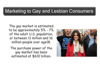 The gay market is estimated
to be approximately 5% - 7%
of the adult U.S. population,
or between 11 million and 16
million people over age18.
The purchase power of the
gay market has been
estimated at $610 billion.

 