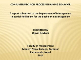 CONSUMER DECISION PROCESS IN BUYING BEHAVIOR

A report submitted to the Department of Management
In partial fulfillment for the Bachelor in Management

Submitted by
Ujjwal Devkota

Faculty of management
Modern Nepal College, Bagbazar
Kathmandu, Nepal
2014

 