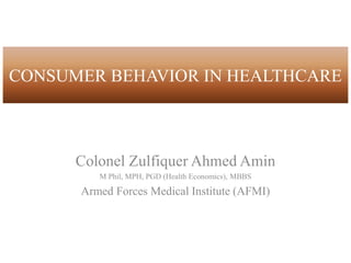 CONSUMER BEHAVIOR IN HEALTHCARE
Colonel Zulfiquer Ahmed Amin
M Phil, MPH, PGD (Health Economics), MBBS
Armed Forces Medical Institute (AFMI)
 