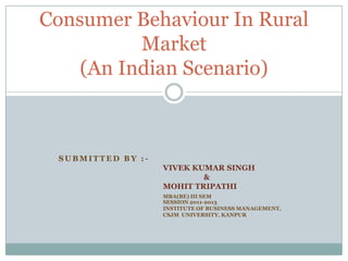 Consumer Behaviour In Rural
          Market
    (An Indian Scenario)



 SUBMITTED BY :-
                   VIVEK KUMAR SINGH
                           &
                   MOHIT TRIPATHI
                   MBA(BE) III SEM
                   SESSION 2011-2013
                   INSTITUTE OF BUSINESS MANAGEMENT,
                   CSJM UNIVERSITY, KANPUR
 