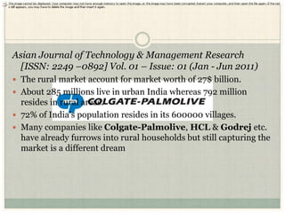 Asian Journal of Technology & Management Research
  [ISSN: 2249 –0892] Vol. 01 – Issue: 01 (Jan - Jun 2011)
 The rural market account for market worth of 27$ billion.
 About 285 millions live in urban India whereas 792 million
  resides in rural areas.
 72% of India’s population resides in its 600000 villages.
 Many companies like Colgate-Palmolive, HCL & Godrej etc.
  have already furrows into rural households but still capturing the
  market is a different dream
 