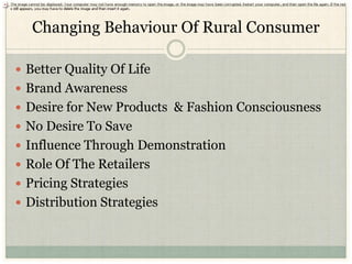 Changing Behaviour Of Rural Consumer

 Better Quality Of Life
 Brand Awareness
 Desire for New Products & Fashion Consciousness
 No Desire To Save
 Influence Through Demonstration
 Role Of The Retailers
 Pricing Strategies
 Distribution Strategies
 