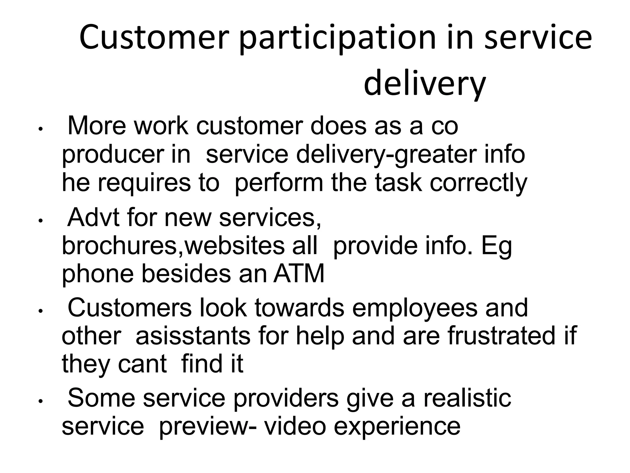 Customer participation in service
delivery
• More work customer does as a co
producer in service delivery-greater info
he requires to perform the task correctly
• Advt for new services,
brochures,websites all provide info. Eg
phone besides an ATM
• Customers look towards employees and
other asisstants for help and are frustrated if
they cant find it
• Some service providers give a realistic
service preview- video experience
 