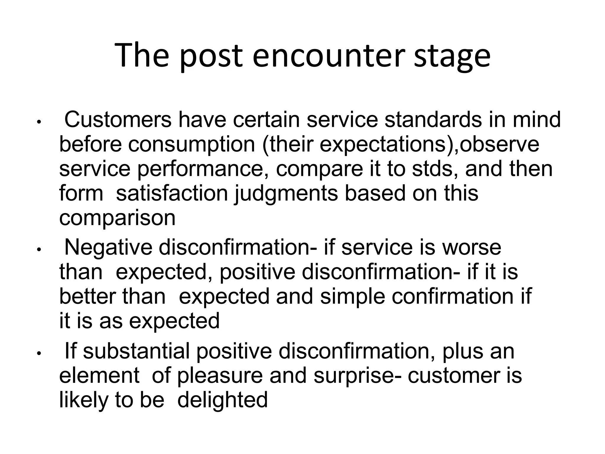 The post encounter stage
• Customers have certain service standards in mind
before consumption (their expectations),observe
service performance, compare it to stds, and then
form satisfaction judgments based on this
comparison
• Negative disconfirmation- if service is worse
than expected, positive disconfirmation- if it is
better than expected and simple confirmation if
it is as expected
• If substantial positive disconfirmation, plus an
element of pleasure and surprise- customer is
likely to be delighted
 
