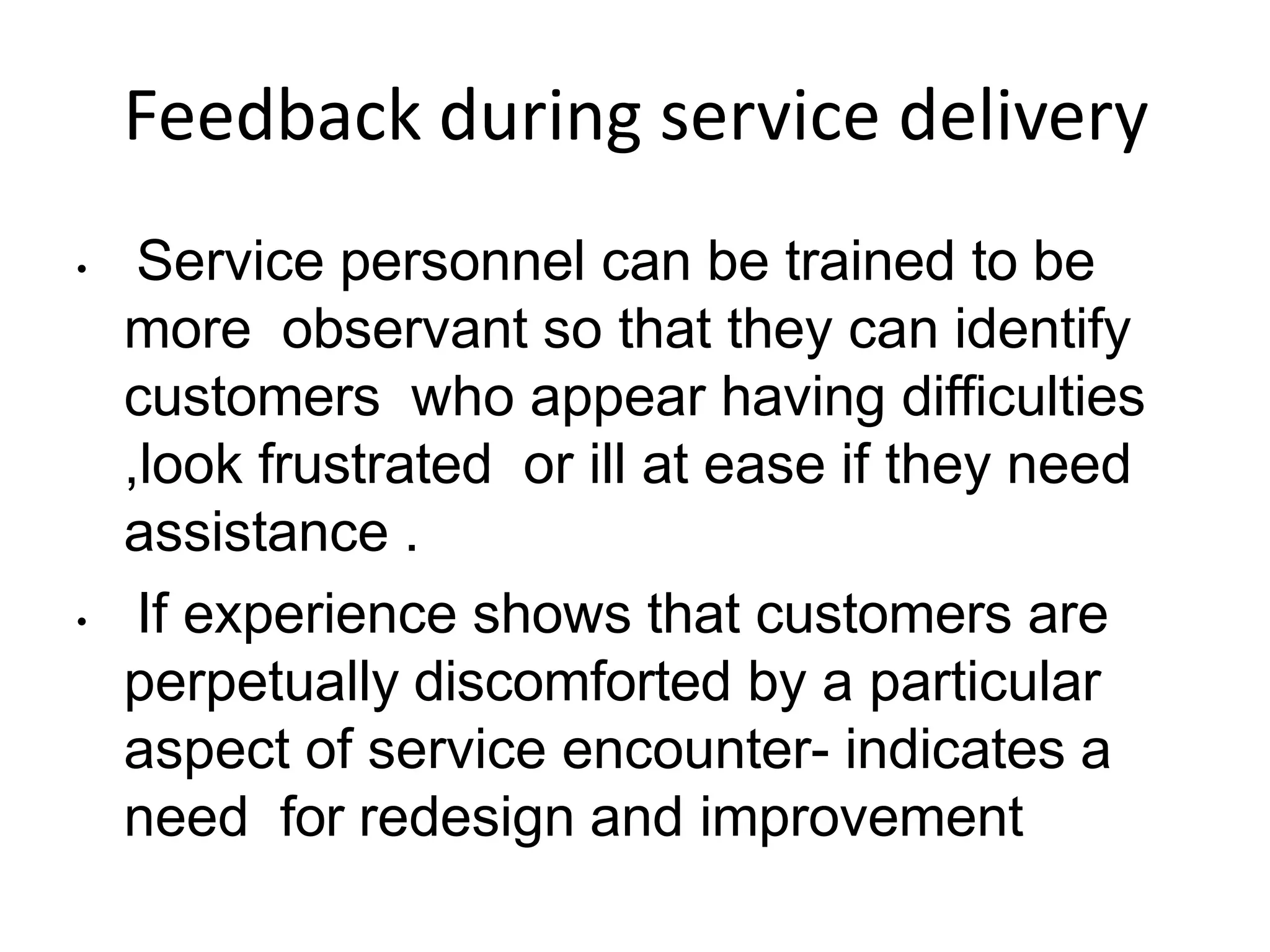 Feedback during service delivery
• Service personnel can be trained to be
more observant so that they can identify
customers who appear having difficulties
,look frustrated or ill at ease if they need
assistance .
• If experience shows that customers are
perpetually discomforted by a particular
aspect of service encounter- indicates a
need for redesign and improvement
 