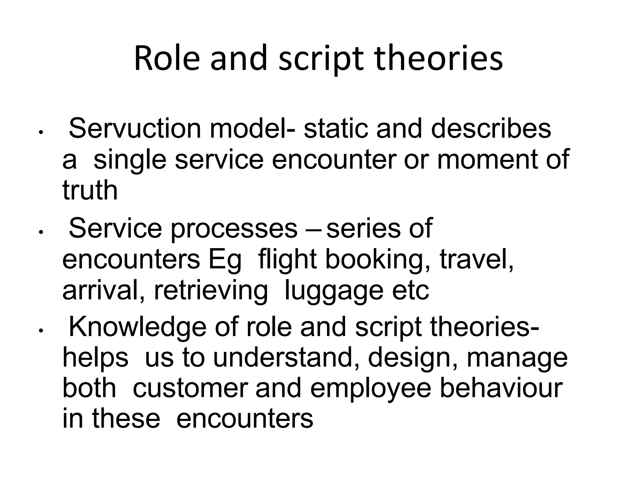 Role and script theories
• Servuction model- static and describes
a single service encounter or moment of
truth
• Service processes – series of
encounters Eg flight booking, travel,
arrival, retrieving luggage etc
• Knowledge of role and script theories-
helps us to understand, design, manage
both customer and employee behaviour
in these encounters
 
