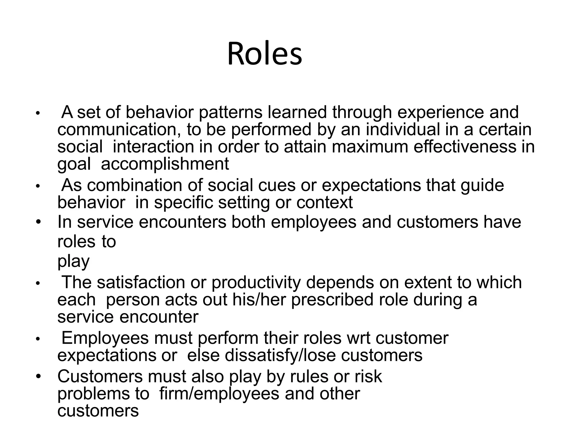 Roles
• A set of behavior patterns learned through experience and
communication, to be performed by an individual in a certain
social interaction in order to attain maximum effectiveness in
goal accomplishment
• As combination of social cues or expectations that guide
behavior in specific setting or context
• In service encounters both employees and customers have
roles to
play
• The satisfaction or productivity depends on extent to which
each person acts out his/her prescribed role during a
service encounter
• Employees must perform their roles wrt customer
expectations or else dissatisfy/lose customers
• Customers must also play by rules or risk
problems to firm/employees and other
customers
 
