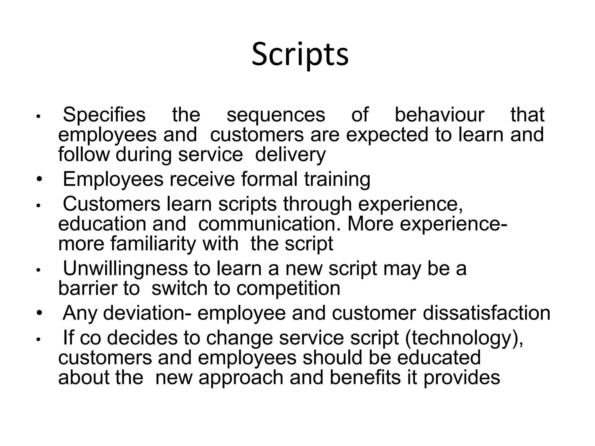 Scripts
• Specifies the sequences of behaviour that
employees and customers are expected to learn and
follow during service delivery
• Employees receive formal training
• Customers learn scripts through experience,
education and communication. More experience-
more familiarity with the script
• Unwillingness to learn a new script may be a
barrier to switch to competition
• Any deviation- employee and customer dissatisfaction
• If co decides to change service script (technology),
customers and employees should be educated
about the new approach and benefits it provides
 