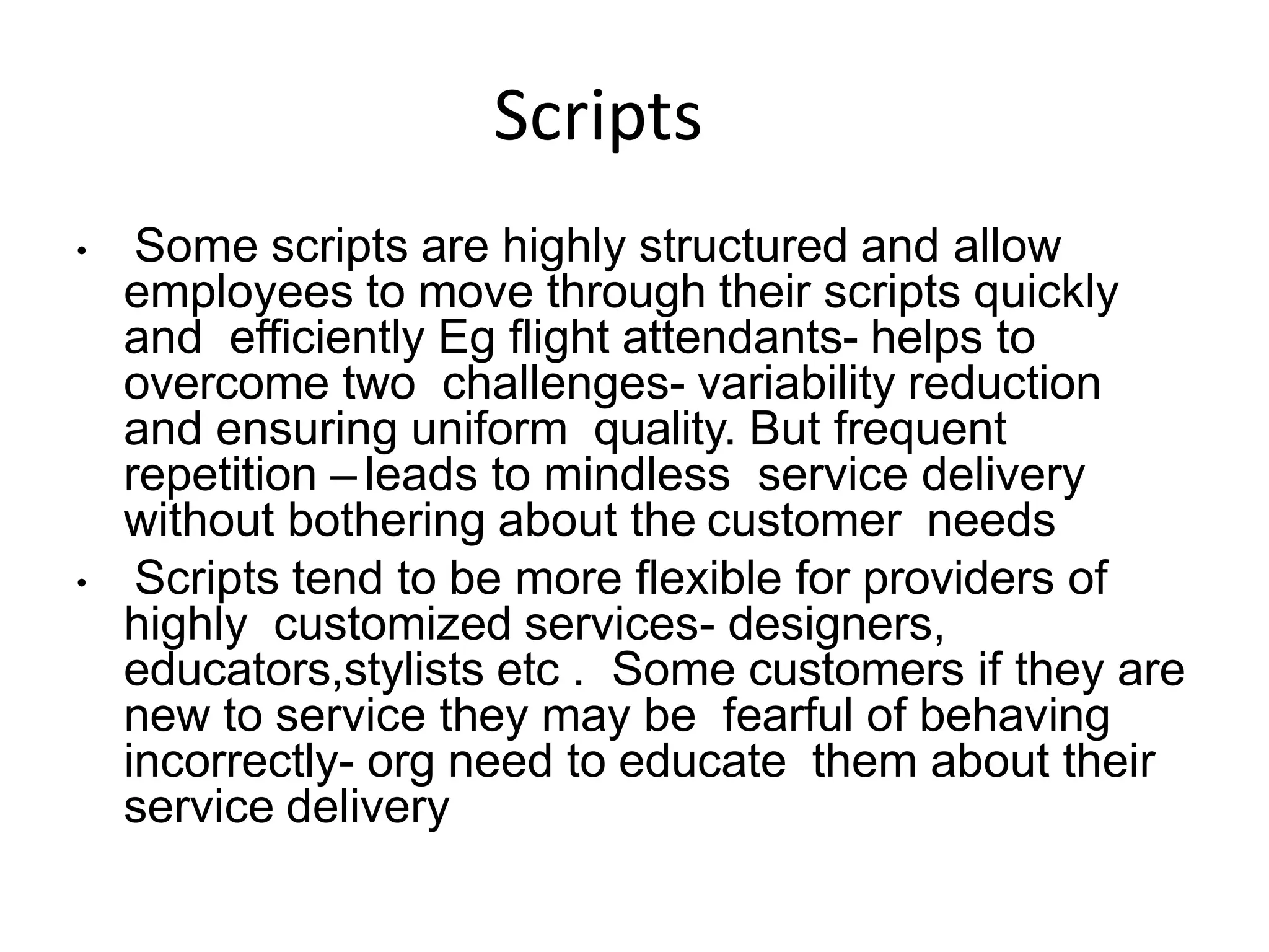 Scripts
• Some scripts are highly structured and allow
employees to move through their scripts quickly
and efficiently Eg flight attendants- helps to
overcome two challenges- variability reduction
and ensuring uniform quality. But frequent
repetition – leads to mindless service delivery
without bothering about the customer needs
• Scripts tend to be more flexible for providers of
highly customized services- designers,
educators,stylists etc . Some customers if they are
new to service they may be fearful of behaving
incorrectly- org need to educate them about their
service delivery
 