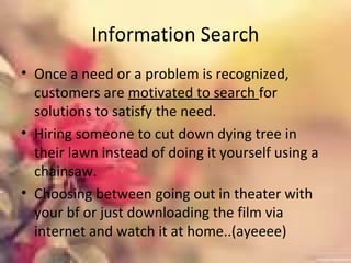 Information Search
• Once a need or a problem is recognized,
customers are motivated to search for
solutions to satisfy the need.
• Hiring someone to cut down dying tree in
their lawn instead of doing it yourself using a
chainsaw.
• Choosing between going out in theater with
your bf or just downloading the film via
internet and watch it at home..(ayeeee)
 