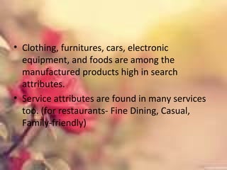 • Clothing, furnitures, cars, electronic
equipment, and foods are among the
manufactured products high in search
attributes.
• Service attributes are found in many services
too. (for restaurants- Fine Dining, Casual,
Family-friendly)
 