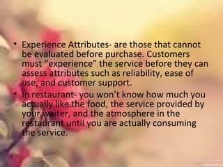 • Experience Attributes- are those that cannot
be evaluated before purchase. Customers
must “experience” the service before they can
assess attributes such as reliability, ease of
use, and customer support.
• In restaurant- you won’t know how much you
actually like the food, the service provided by
your waiter, and the atmosphere in the
restaurant until you are actually consuming
the service.
 