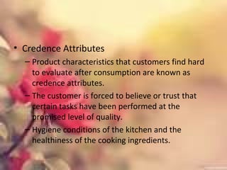 • Credence Attributes
– Product characteristics that customers find hard
to evaluate after consumption are known as
credence attributes.
– The customer is forced to believe or trust that
certain tasks have been performed at the
promised level of quality.
– Hygiene conditions of the kitchen and the
healthiness of the cooking ingredients.
 