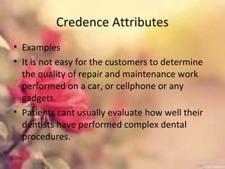 Credence Attributes
• Examples
• It is not easy for the customers to determine
the quality of repair and maintenance work
performed on a car, or cellphone or any
gadgets.
• Patients cant usually evaluate how well their
dentists have performed complex dental
procedures.
01/02/18
 