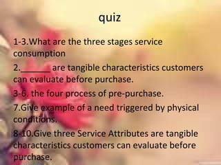 quiz
1-3.What are the three stages service
consumption
2.______ are tangible characteristics customers
can evaluate before purchase.
3-6. the four process of pre-purchase.
7.Give example of a need triggered by physical
conditions.
8-10.Give three Service Attributes are tangible
characteristics customers can evaluate before
purchase.01/02/18
 