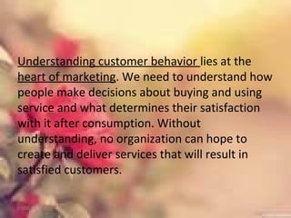 Understanding customer behavior lies at the
heart of marketing. We need to understand how
people make decisions about buying and using
service and what determines their satisfaction
with it after consumption. Without
understanding, no organization can hope to
create and deliver services that will result in
satisfied customers.
01/02/18
 