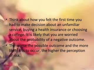 • Think about how you felt the first time you
had to make decision about an unfamiliar
service, buying a health insurance or choosing
a college. It is likely that you are worried
about the probability of a negative outcome.
• The worse the possible outcome and the more
likely it is to occur, the higher the perception
of risk.
01/02/18
 
