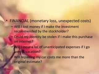 • FINANCIAL (monetary loss, unexpected costs)
– Will I lost money if I make the investment
recommended by the stockholder?
– Could my identity be stolen if I make this purchase
on internet?
– Will I incur a lot of unanticipated expenses if I go
on this vacation?
– Will repairing my car costs me more than the
original estimate?
01/02/18
 