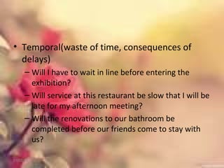 • Temporal(waste of time, consequences of
delays)
– Will I have to wait in line before entering the
exhibition?
– Will service at this restaurant be slow that I will be
late for my afternoon meeting?
– Will the renovations to our bathroom be
completed before our friends come to stay with
us?
01/02/18
 
