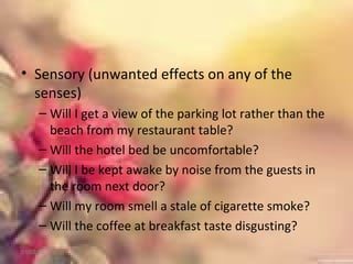 • Sensory (unwanted effects on any of the
senses)
– Will I get a view of the parking lot rather than the
beach from my restaurant table?
– Will the hotel bed be uncomfortable?
– Will I be kept awake by noise from the guests in
the room next door?
– Will my room smell a stale of cigarette smoke?
– Will the coffee at breakfast taste disgusting?
01/02/18
 