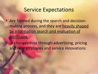 Service Expectations
• Are formed during the search and decision-
making process, and they are heavily shaped
by information search and evaluation of
attributes.
• it changes over through advertising, pricing
and new strategies and service innovations
01/02/18
 