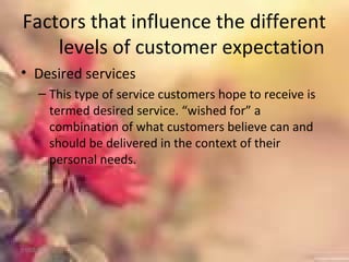 Factors that influence the different
levels of customer expectation
• Desired services
– This type of service customers hope to receive is
termed desired service. “wished for” a
combination of what customers believe can and
should be delivered in the context of their
personal needs.
01/02/18
 