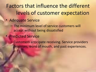 Factors that influence the different
levels of customer expectation
• Adequate Service
– The minimum level of service customers will
accept without being dissatisfied
• Predicted Service
– Customers anticipate receiving. Service providers
promises, word of mouth, and past experiences.
01/02/18
 