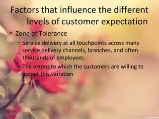 Factors that influence the different
levels of customer expectation
• Zone of Tolerance
– Service delivery at all touchpoints across many
service delivery channels, branches, and often
thousands of employees.
– The extent to which the customers are willing to
accept this variation
01/02/18
 